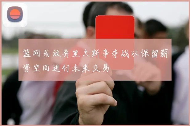 篮网或放弃里夫斯争夺战以保留薪资空间进行未来交易