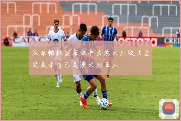 沃尔帕托宣布放弃为意大利效力坚定表示自己是澳大利亚人