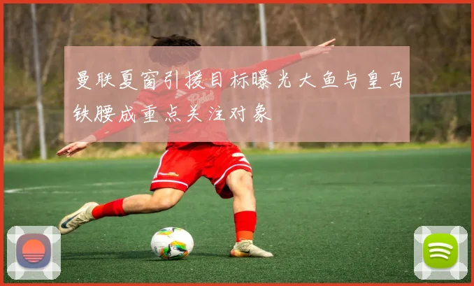曼联夏窗引援目标曝光大鱼与皇马铁腰成重点关注对象