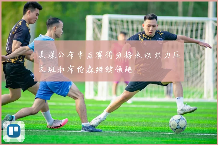 美媒公布季后赛得分榜米切尔力压文班和布伦森继续领跑