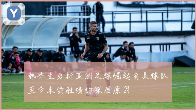 韩乔生分析亚洲足球崛起南美球队至今未尝胜绩的深层原因