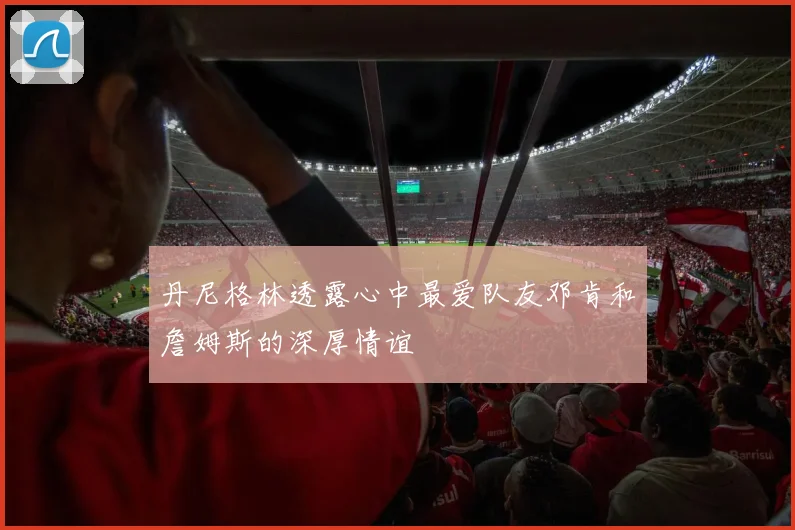 丹尼格林透露心中最爱队友邓肯和詹姆斯的深厚情谊