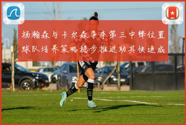杨瀚森与卡尔森争夺第三中锋位置球队培养策略稳步推进助其快速成长
