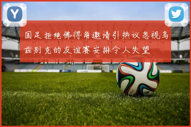 国足拒绝佛得角邀请引热议忽视乌兹别克的友谊赛安排令人失望