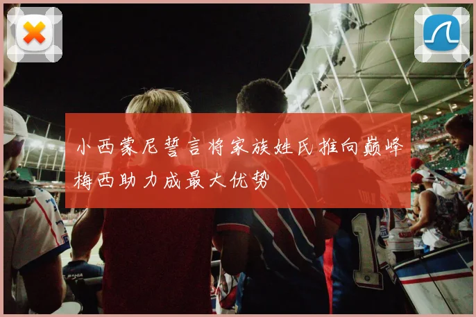 小西蒙尼誓言将家族姓氏推向巅峰梅西助力成最大优势