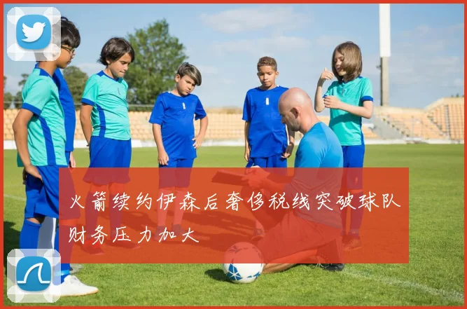 火箭续约伊森后奢侈税线突破球队财务压力加大