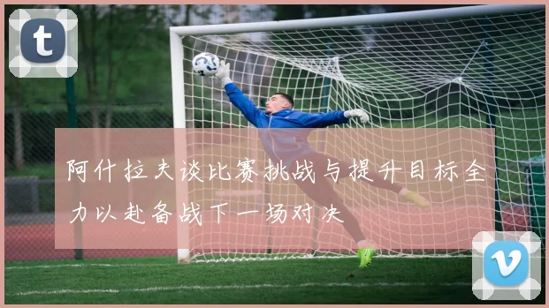 阿什拉夫谈比赛挑战与提升目标全力以赴备战下一场对决
