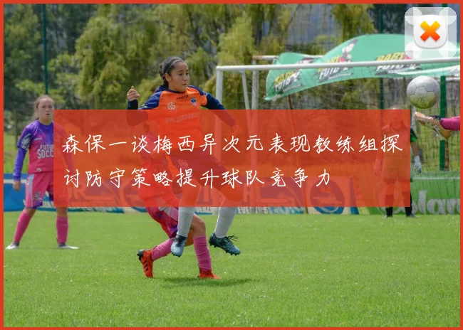 森保一谈梅西异次元表现教练组探讨防守策略提升球队竞争力