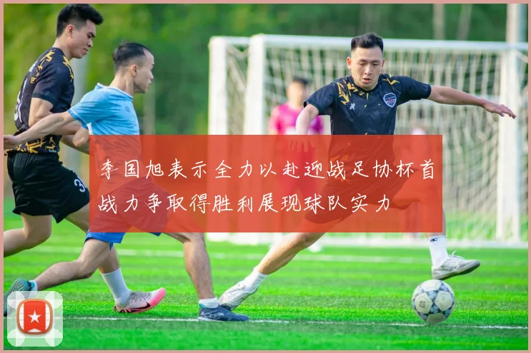 李国旭表示全力以赴迎战足协杯首战力争取得胜利展现球队实力